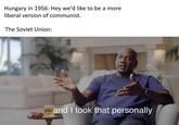 Hungary in 1956: Hey we'd like to be a more liberal version of communist. The Soviet Union: ...and I took that personally