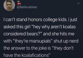 @Believablee I can't stand honors college kids. i just asked this girl "hey why aren't koalas considered bears?" and she hits me with "they're marsupials" shut up nerd the answer to the joke is "they don't have the koalafications"