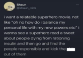 Shaun @shaun_vids *** i want a relatable superhero movie. not like "oh no how do i balance my personal life with my new powers etc" i wanna see a superhero read a tweet about people dying from rationing insulin and then go and find the people responsible and kick the out of them