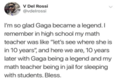 V Del Rossi @vdelrossi I'm so glad Gaga became a legend. I remember in high school my math teacher was like "let's see where she is in 10 years", and here we are, 10 years later with Gaga being a legend and my math teacher being in jail for sleeping with students. Bless.