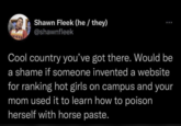 Shawn Fleek (he/ they) @shawnfleek Cool country you've got there. Would be a shame if someone invented a website for ranking hot girls on campus and your mom used it to learn how to poison herself with horse paste.