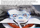 Physicist Louis Slotin after being warned multiple times that only using a screwdriver to do tests on the "demon core" of plutonium at Los Alamos was unsafe to the skull