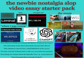 the newbie nostalgia slop video essay starter pack Realy long transitions "this...... Popular products 19% OFF Liminal Blue Yeti USB Microphone "when i was young" (circa 2020) (A Minecraft Video Essay) changed me" the music 01/ 50:19 CREEPY MUSIC Ο Τ Wii Music Collection creepy, low res, pooly taken photos speak impossibly soft SICKBOAT CINEMA TOOLS VHS EFFECTS REAL UHS TEXTURES + ELEMENTS 4K RESOLUTION a wojak in the thumbnail ChatGPT "How [Beloved Childhood Cartoon] SECRETLY Predicted the Future" "The Disturbing Truth about [Extremely Normal Kid's Show]" "Why [Mediocre Movie] Was a MASTERPIECE of the 2010s" "The Rise and Fall of [Brand that is still very successful and popular]" "Everything You Forgot About the [Specific Year, e.g., 2013] Internet" "Was [Canceled Show] Actually Perfect?" before