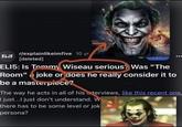 ELI5 r/explainlikeimfive 10 yr. [deleted] ELI5: Is Tommy Wiseau serious? Was "The Room" joke or does he really consider it to be a masterpiece? The way he acts in all of his interviews, like this recent one, I just...I just don't understand. W there has to be some level or jok persona?