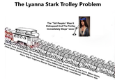 The Lyanna Stark Trolley Problem Robert's Rebellion 0000 The "Tell People I Wasn't Kidnapped And The Trolley Immediately Stops" Lever Brandon Stark, Rickard Stark, Elbert Arryn, Denys Arryn, Martyn Cassel, Jonothor Darry, Arthur Dayne, Willam Dustin, Ethan Glover, Quellon Greyjoy, Gerold Hightower, Jeffory Mallister, Elia Martell, Lewyn Martell, Myles Mooton, Kyle Royce, Aegon Targaryen, Rhaenys Targaryen, Quentin Tyrell, Oswell Whent