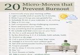 20 Micro-Moves that Prevent Burnout 1. Intentionally enjoy your morning coffee. 2. Light a candle and sit quietly for 2 minutes. 3. Write 3 good things you are grateful for. 4. Schedule 10 min in your calendar to do nothing. 5. Take a 15 min nap. 6. Self-compassion during challenging moments. 7. Know and express your needs. 8. Say something kind to yourself in the mirror. 9. Sit outside and feel warm sun on your face. 10. Go for a walk around the block. 11. Try Box Breathing 4-4-4-4 (inhale, hold, exhale, hold). 12. Stretch or do yoga. 13. Call a good friend just to hear their voice. 14. Indulge in a favorite treat without guilt. 15. Set and communicate healthy boundaries. 16. Forgive yourself. 17. Go to sleep 5 minutes earlier. 18. Say 'no.' 19. Plant flowers or herbs. 20. Take a scenic drive - windows down.