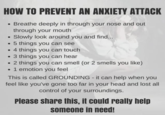 HOW TO PREVENT AN ANXIETY ATTACK • Breathe deeply in through your nose and out • through your mouth Slowly look around you and find... .5 things you can see .4 things you can touch .3 things you can hear • 2 things you can smell (or 2 smells you like) • 1 emotion you feel This is called GROUNDING - it can help when you feel like you've gone too far in your head and lost all control of your surroundings. Please share this, it could really help someone in need!