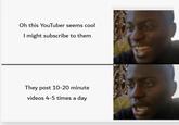 Oh this YouTuber seems cool I might subscribe to them They post 10-20 minute videos 4-5 times a day