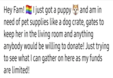 I just got a puppy Hey Fam! and am in need of pet supplies like a dog crate, gates to keep her in the living room and anything anybody would be willing to donate! Just trying to see what I can gather on here as my funds are limited!