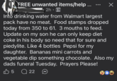 FREE unwanted items/help ... 2h⚫ Into drinking water from Walmart largest pack have no meat. Food stamps dropped today from 350 to 61. 3 mouths to feed. Update on my son he can only keep diet coke in his body so need that for sure and piedylite. Like 4 bottles Pepsi for my daughter. Bananas mini carrots and vegetable dip something chocolate. Also my dads funeral Tuesday. Prayers Please! 5 22 ☑ b