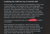 Looking for milk for my 4 month old! Hi everyone, I'm an exclusive breastfeeding mama and I hate pumping. I only pump when I was engorged when he was born so sadly my freezer stash was very low and I even donated some to a mama in need awhile ago. Well now I need to ask for help. Ive been extremely sick the last week, my supply is all over the place and he has been using bottles. I have one bag of milk left. I need some more in case he rejects me because I have too many meds in my body. I'm looking to hopefully pick up in if possible. TODAY Also hoping for low lipase as I don't know if he'll tolerate high. Also looking for covid vaccine FREE milk. Yes very controversial I know. I'd even ask for all vaccine free but I'm willing to push it to just covid. Please let me know if you can spare even a couple bags and I'll give milk bags to replace :))