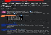 J. 10h • The post I made few days is still up I'm still In need of all the items I listed.... B Q4 Most relevant ✓ Anonymous member 870 9h by Author Can I ask why you need four jugs of bleach? Reply 2 .9h. by Author local charity local charity 2 local outreach 1 local outreach 2 all of which help with cleaning supplies and hygiene products. Reply 3 8h. Author I need specific brands so idk gotta have stuff delivered Reply d 8h Author Lol because I just need that many lol that's why plus it goes fast when I clean but ya still no help yet so idk need stuff delivered n need those exact items.... Reply B ☑