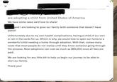 are adopting a child from United States of America We have some news we'd love to share! Mike and I are looking to grow our family (with someone that doesn't have paws)! Unfortunately due to my own health complications, having a child of our own is not in the cards for us. Which is why, we would love to open our home to a wonderful child needing a home through adoption. With that, comes many costs that most people do not realize until they know someone going through the process. Most adoptions can cost as much as $65,000 once all fees are paid. We are looking for any little bit to help us begin our journey to be able to start our family. Thank you!