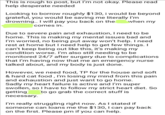 This is rough to post, but I'm not okay. Please read help desperate needed Looking to borrow roughly $130, i would be beyond grateful, you would be saving me literally I'm drowning.. I will pay you back on the comes in. when my Due to severe pain and exhaustion, I need to be home. This is making my mental issues bad and I'm worried, no being put away won't help. I need rest at home but I need help to get few things. I can't keep being out like this, it's making my condition worse. I'm also still needing to be monitored 24/7 after surgery due to complications that I'm having now that me an emergency nurse talked about, and my body is just done. However, we need food, TP for the house and soft & hard cat food, I'm losing my mind from this pain and exhaustion and just want to go home. Sadly my heart failure is active and I'm super swollen, so I have to follow my strict heart diet. So getting to go grab the correct stuff is necessary. I'm really struggling right now. As I stated if someone can loans me the $130, I can pay back on the first. Please pm if you can help.