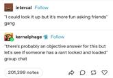 intercal Follow "I could look it up but it's more fun asking friends" gang kernalphage Follow "there's probably an objective answer for this but let's see if someone has a rant locked and loaded" group chat 201,399 notes D D ♡ ≈