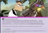 therealoswaldtherabbit "Ahh, Perry the Platypus! Behold: the INFINITY GAUNTLET!.... Inator. With one snap of my fingers as I collect the sixth stone, I will have infinite power, enough to.... create more resources for the entire planet! They will WORSHIP me as a hero, and I will take over the ENTIRE TRI STATE AREA!" "What? Kill half of all people? What kind of crazy person would do that?" thadeeliv "You see, Perry the Platypus, when I was growing up, my parents only let me eat half of all my meals."