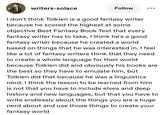 writers-solace Follow I don't think Tolkien is a good fantasy writer because he scored the highest at some objective Best Fantasy Book Test that every fantasy writer has to take, I think he's a good fantasy writer because he created a world based on things that he was interested in. I feel like a lot of fantasy writers think that they need to create a whole language for their world because Tolkien did and obviously his books are the best so they have to emulate him, but Tolkien did that because he was a linguistics nerd. I think the lesson to be learned from him is not that you have to include elves and deep history and new languages, but that you have to write endlessly about the things you are a huge nerd about and use those things to create your fantasy world
