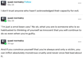 quasi-normalcy Follow Mar 26 I don't trust anyone who hasn't acknowledged their capacity for evil. quasi-normalcy Mar 26 ... "I'm just a smol bean uwu" No sir, what you are is someone who is so habituated to thinking of yourself as innocent that you will continue to do so even when you're guilty. quasi-normalcy 2d ago ... And if you convince yourself that you're always and only a victim, you can inflict absolutely monstrous cruelty and never once feel bad about it.