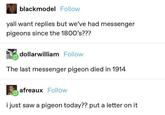 blackmodel Follow yall want replies but we've had messenger pigeons since the 1800's??? dollarwilliam Follow The last messenger pigeon died in 1914 afreaux Follow i just saw a pigeon today?? put a letter on it