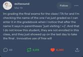 exitwound Mar 19 Follow Im grading the final exams for the class I TA for and I'm checking the name of the one I've just graded so I can enter it in the gradebook when I notice that after the name it says in parentheses "just visiting ! =)". And that I do not know this student, they are not enrolled in this class, and they just showed up on the last day to take the final. Innovative use of free will ☐ 43 3,313 6,280 ↑