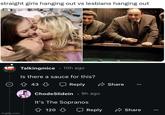 straight girls hanging out vs lesbians hanging out imgflip.com Talkingmice 10h ago Is there a sauce for this? 43 Reply ChodeSlidein ⚫ 9h ago It's The Sopranos Share 120 ☐ Reply Share