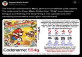 Supper Mario Broth @MarioBrothBlog Ø The internal codenames for Mario games are sometimes quite creative. The codename for Paper Mario: Sticker Star, "554g", is an elaborate bilingual pun that requires deciphering it into Japanese and then translating the sentence into English to understand. PAPER MARIO Sticker Star EVERYONE Playable in 20 and 30. 30 mode for ages 7-, See back Nintendo NINTENDO 3DS. Codename: 554g Goroawase ("phonetic matching") is a type of Japanese wordplay whereby a series of numbers, letters and symbols encodes a phrase. Every number has a few different readings; by picking the correct ones and reading them out loud, they will sound like a sentence: 554 G go go shi ji This sounds like the sentence 午後四時 go go shi ji noon after four hour Four o'clock in the afternoon Translating that into English gives "4 PM", which is where the pun comes into play. Paper Mario: Sticker Star is the fourth Paper Mario game, hence "4 PM". Source: tcrf.net users "Hiccup", "CounterDiving", tcrf.net/The_Cutting_Room_Floor:Project_Names/Nintendo