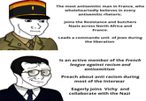 - The most antisemitic man in France, who wholeheartedly believes in every antisemitic rhetoric. Joins the Resistance and butchers Nazis across North Africa and France. Leads a commando unit of Jews during the liberation Is an active member of the French league against racism and antisemitism Preach about anti racism during most of the Interwar Eagerly joins Vichy and collaborate with the Nazi