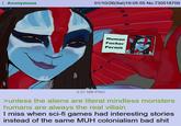 Anonymous 01/10/26(Sat)19:05:55 No.730518709 Human F----- Permit 2.01 MB PNG >unless the aliens are literal mindless monsters humans are always the real villain I miss when sci-fi games had interesting stories instead of the same MUH colonialism bad s---