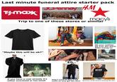 Last minute funeral attire starter pack JCPenney H&M T-J.Maxx macy's Trip to one of these stores or similar next OSUMENT "Maybe this will be ok?" All your clothes All over the place After trying on "Eh.." Whatever shoes you wore that week REFAD BOOK IN BLACK If you have a coat already it's either oversized or too small Didn't want to buy a full outfit so only got the shirt Someone at the funeral wearing like this