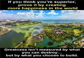 If you think you're superior, prove it by creating more happiness in the world Greatness isn't measured by what you can destroy... but by what you choose to build.