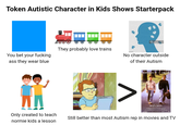 Token Autistic Character in Kids Shows Starterpack They probably love trains You bet your f------ ass they wear blue No character outside of their Autism Λ HOFFMAN CRUISE RAIN MAN Only created to teach normie kids a lesson Still better than most Autism rep in movies and TV