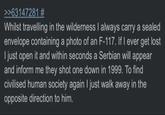 >>63147281 # Whilst travelling in the wilderness I always carry a sealed envelope containing a photo of an F-117. If I ever get lost I just open it and within seconds a Serbian will appear and inform me they shot one down in 1999. To find civilised human society again I just walk away in the opposite direction to him.