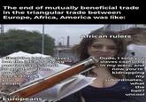 The end of mutually beneficial trade in the triangular trade between Europe, Africa, America was like: African rulers I liked the idea of slaves, but the idea of paying you for slaves is not so good, so from now on I will just kidnap your people. Dude, I sold you slaves captured in my wars, and now you're kidnapping my subordinates, what Europeans the hell? uncool