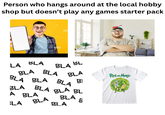 Person who hangs around at the local hobby shop but doesn't play any games starter pack BLA LA BL BLA BLA BLA BLA BLA BLA BLA BLA BL A BLA BLA BLA BLA E BLA BLA BLA BLA Rick Monty BỊ