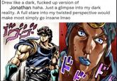 Drew like a dark, f----- up version of Jonathan haha. Just a glimpse into my dark reality. A full stare into my twisted perspective would make most simply go insane Imao F