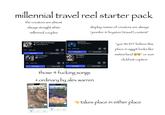 millennial travel reel starter pack the creators are almost always straight white millennial couples display names of creators are always "jennifer & bryxton I travel | content" SEAFRET ATLANTIS Atlantis (Sped Up Version) 0:45 538K reels Use audio seafretofficial back to friends 0:45 875K reels 7:271 sombr до Use on Edits Use audio Use on Edits Search here Restaurants Stargazing 0:45 630K reels Use audio mylessmithuk ❤ The Nights avicii 0:45 2.1M reels до Use on Edits до Use audio Use on Edits + those 4 f------ songs ordinary by alex warren 87 7:281 Search here Hotels Gas Groceries Restaurants Cedar City UTAL St. George Page Las Vegas FUALAPAI INDIAN RESERVATION • Flagstaff Sedona ARIZONA Moab Grand Junction Du NAVAJO LATI OFF-RESERVAT TRUST LAND NAVAJO NATION Sweden 87 Norway Hotels ( Attractions Parks Denmark United Kingdom Belarus Ireland Poland Germany Spai Portugal Austria France Romania Italy Tunisia Ukraine Greece Türkiye Syr Morocco Gal up Algeria Libya Egypt ern ra Apache-Sitgreaves National Forests ritania Mali Niger Sudan Phoenix Cila National Forest Chad Burkina Faso A uinea Nigeria Ethi Mexicali TOHONO Tucson Ghana South Sudan O'ODHAM NATION 500 mi Google Maps 1,000 km eny RESERVATION Sierra Vista Gabon 50 m Nogale Google Maps 100 km Local vibe FORNIA Local vibe ☐ + Explore You Contribute + Contribute You Explore "you WONT believe this place in egypt looks like switzerland ") or sum clickbait caption takes place in either place