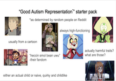 "Good Autism Representation*” starter pack *as determined by random people on Reddit always high-functioning FREE usually from a cartoon SPECTRESPECS NO "heccin smol bean uwu" -their fandom actually harmful traits? what are those? either an actual child or naive, quirky and childlike
