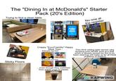 The "Dining In at McDonald's" Starter Pack (20's Edition) Trying to find a clean table m No one at the register Order Here FAST & EASY M order & pay here Crappy "Eco-Friendly" Happy Meal Toys... McDonalds Toys then: They think adding table service (aka throwing even MORE work at a staff which is already spread too thin to do basic cleaning) will make up for all these problems (it doesn't) Sticky Floors McDonalds Toys now: even though they switched from paper cups to plastic W Algonquin Rd 48 -KAPWING
