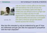 Anonymous 294 KB JPG 04/12/26(Sun)11:32:00 No.219659332 >oh no I have a comfy office job that pays well and allows me to fly across the country in business class and stay in hotels and can afford to live in a high rise condo in a major city but I'm still depressed for some reason and develop a split personality and become a sociopath and start a terrorist group that plants bombs across the country Was this film intended to only be understood by gen X? How are millennials and gen Zers like me supposed to sympathize with the main character?