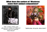 What does the saviors of Westeros name their animal companions? www.amoka.net "My wolf is white and ghosts are white so I figured it'd be cute if I named him Ghost" "HITLER. STALIN. POL POT"