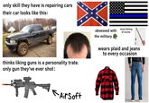 only skill they have is repairing cars their car looks like this: ** * ** thinks liking guns is a personality trate. only gun they've ever shot: obsessed with the military loves fishing of course wears plaid and jeans to every occasion * Air Soft