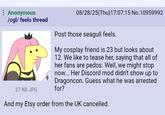 Anonymous /cgl/ feels thread 27 KB JPG 08/28/25(Thu)17:07:15 No.10959992 Post those seagull feels. My cosplay friend is 23 but looks about 12. We like to tease her, saying that all of her fans are pedos. Well, we might stop now... Her Discord mod didn't show up to Dragoncon. Guess what he was arrested for? And my Etsy order from the UK cancelled.