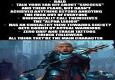 ■BALD ■TALK YOUR EAR OFF ABOUT "SUCCESS" AND THEIR PLANS, BUT HASN'T ACHIEVED ANYTHING BEYOND ANNOYING THE F--- OUT OF EVERYONE UNIRONICALLY CALL THEMSELVES THE "ALPHA LEGION" •HAS AN UNHEALTHY VIEW TOWARDS SOCIETY ■GETS BODIED BY ACTUAL WARRIORS ZERO DRIP AND TRASH TATTOOS ■CRINGE FOLLOWERS ALL THINK THEY'RE THE MAIN CHARACTER A