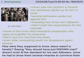 Anonymous 67 KB PNG 03/24/26(Tue)15:49:54 No.18403070 >never saw him perform a miracle >no witnesses spoke up for him in court >several witnesses spoke out against him >including one of his own followers >didn't meet the expectations for the messiah >some of the most cited messianic prophecies only apply during/after his execution >didn't see him rise from the dead >even after conquering death he disappears again anyway How were they supposed to know Jesus wasn't a heretic? Saying "they should have just KNOWN man!" doesn't even fit the standard for his own followers, since he had to show them several miracles to convince them.