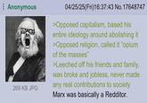 Anonymous 269 KB JPG 04/25/25(Fri)16:37:43 No. 17648747 >Opposed capitalism, based his entire ideology around abolishing it >Opposed religion, called it "opium of the masses" >Leeched off his friends and family, was broke and jobless, never made any real contributions to society Marx was basically a Redditor.