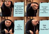 Us Americans are very good friends with France, don't worry! They helped us fight for independence, allies in World War II... The Statue of Liberty, the Quasi-War... Wait, the Quasi-War?