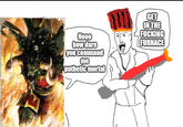 Nooo how dare you command me pathetic mortal GET IN THE F------ FURNACE