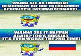 SWANNA SEE AN EMERGENT DEMOCRACY DIE DUE TO ECONOMIC APOCALYPSE (WEIMAR GERMANY) WANNA SEE IT HAPPEN AGAIN? (90'S RUSSIA). IT'S EVEN WORSE THE 2ND TIME!