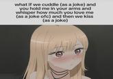 what if we cuddle (as a joke) and you hold me in your arms and whisper how much you love me (as a joke ofc) and then we kiss (as a joke)
