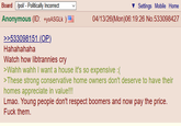 Board /pol/ - Politically Incorrect Anonymous (ID: +yoASGLK ) >>533098151 (OP) Hahahahaha Watch how libtrannies cry Settings Mobile Home 04/13/26(Mon)06:19:26 No.533098427 >Wahh wahh I want a house it's so expensive :( >These strong conservative home owners don't deserve to have their homes appreciate in value!!! Lmao. Young people don't respect boomers and now pay the price. F--- them.